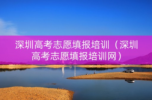 深圳高考志愿填报培训（深圳高考志愿填报培训网）