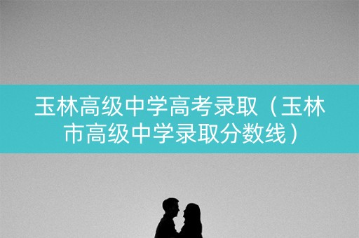 玉林高级中学高考录取（玉林市高级中学录取分数线）