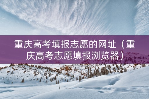 重庆高考填报志愿的网址（重庆高考志愿填报浏览器）