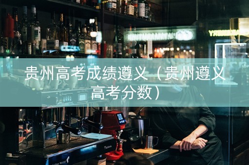 贵州高考成绩遵义（贵州遵义高考分数）
