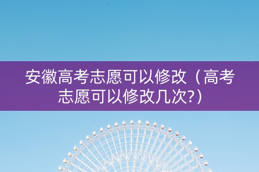 安徽高考志愿可以修改（高考志愿可以修改几次?）