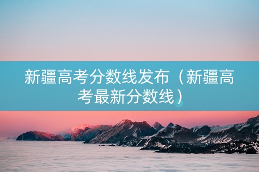 新疆高考分数线发布（新疆高考最新分数线）