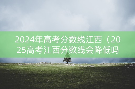 2024年高考分数线江西（2025高考江西分数线会降低吗）