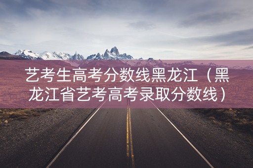 艺考生高考分数线黑龙江（黑龙江省艺考高考录取分数线）