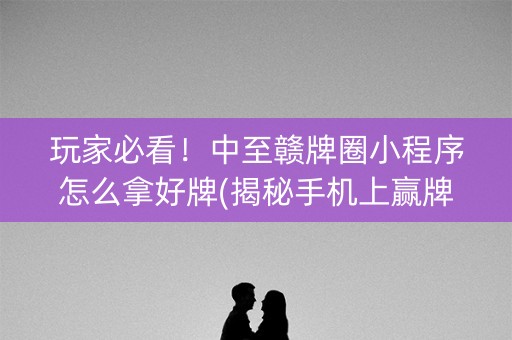 玩家必看！中至赣牌圈小程序怎么拿好牌(揭秘手机上赢牌技巧)