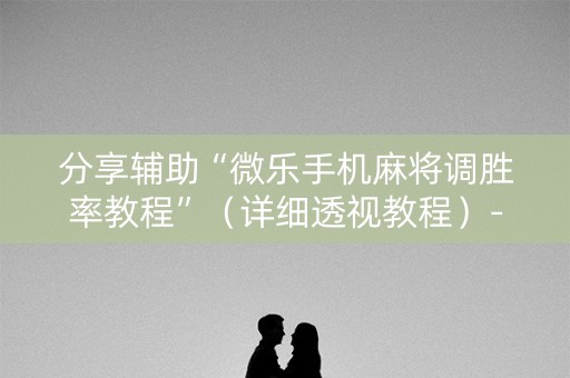 分享辅助“微乐手机麻将调胜率教程”（详细透视教程）-哔哩哔哩