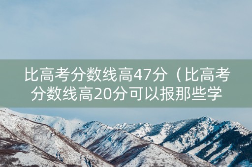 比高考分数线高47分（比高考分数线高20分可以报那些学校2019）