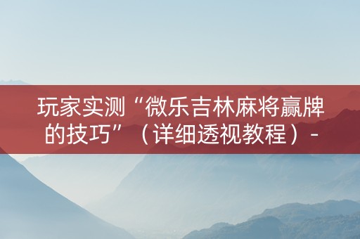 玩家实测“微乐吉林麻将赢牌的技巧”（详细透视教程）-哔哩哔哩