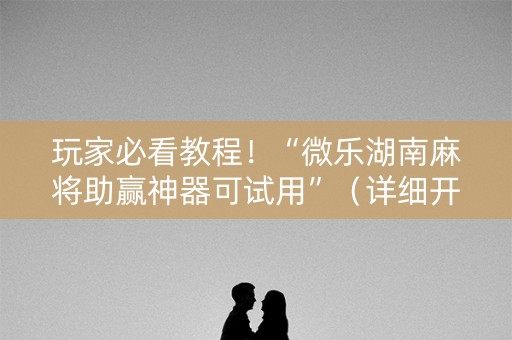 玩家必看教程！“微乐湖南麻将助赢神器可试用”（详细开挂教程）-哔哩哔哩