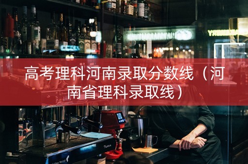 高考理科河南录取分数线（河南省理科录取线）