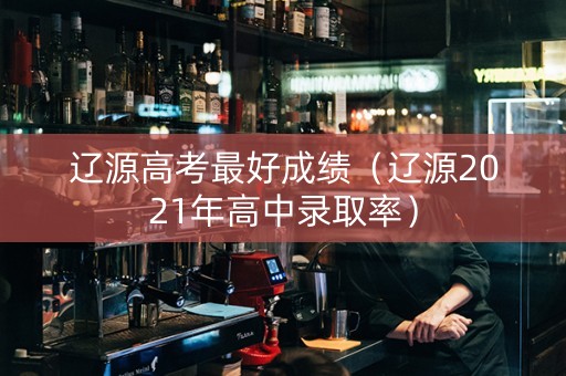 辽源高考最好成绩（辽源2021年高中录取率）