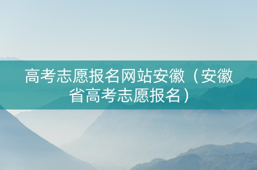 高考志愿报名网站安徽（安徽省高考志愿报名）