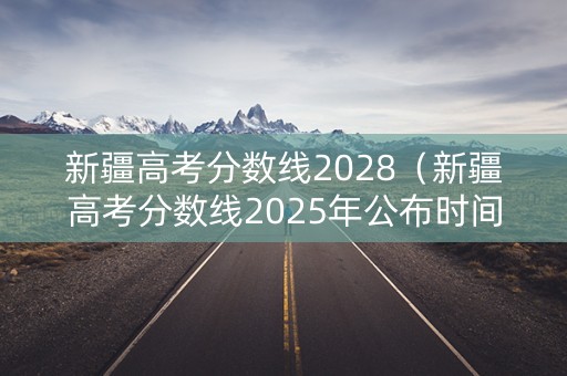 新疆高考分数线2028（新疆高考分数线2025年公布时间是多少）