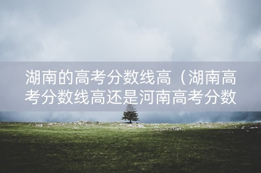 湖南的高考分数线高（湖南高考分数线高还是河南高考分数线高）