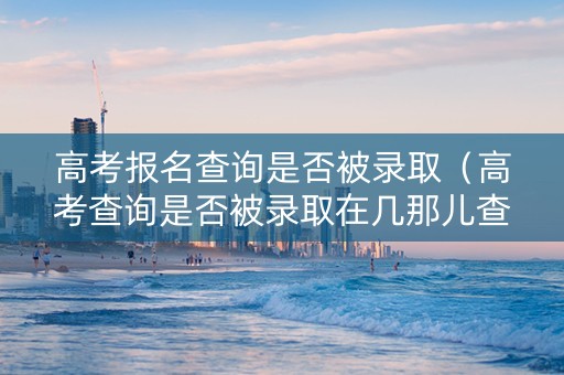 高考报名查询是否被录取（高考查询是否被录取在几那儿查）