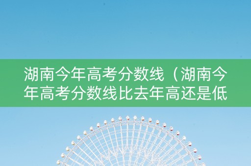 湖南今年高考分数线（湖南今年高考分数线比去年高还是低）