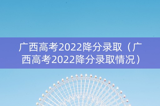 广西高考2022降分录取（广西高考2022降分录取情况）