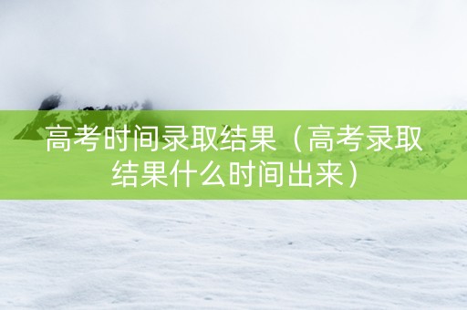 高考时间录取结果（高考录取结果什么时间出来）