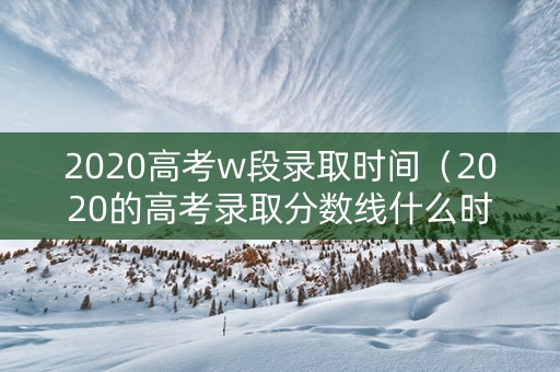 2020高考w段录取时间（2020的高考录取分数线什么时候出来）
