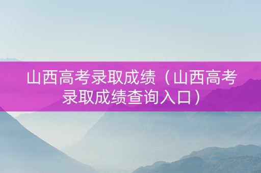 山西高考录取成绩（山西高考录取成绩查询入口）