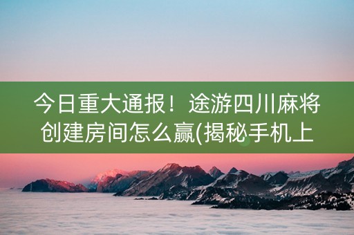 今日重大通报！途游四川麻将创建房间怎么赢(揭秘手机上如何让牌变好)