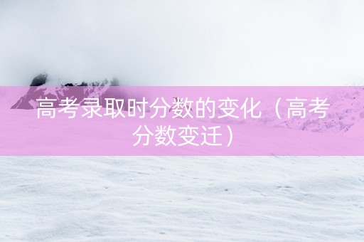 高考录取时分数的变化（高考分数变迁）