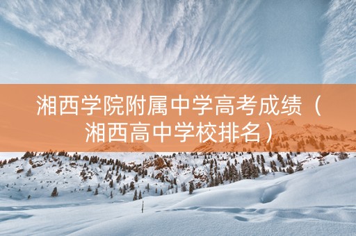 湘西学院附属中学高考成绩（湘西高中学校排名）