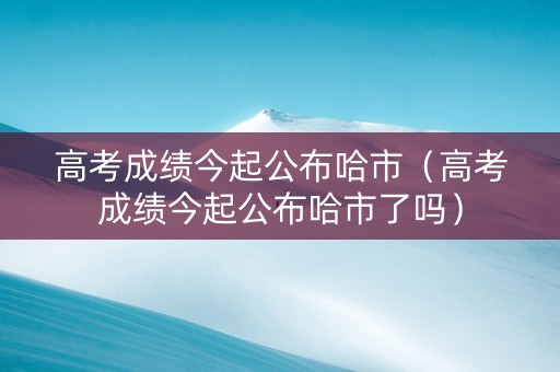 高考成绩今起公布哈市（高考成绩今起公布哈市了吗）