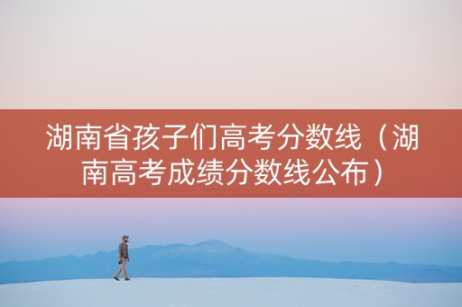 湖南省孩子们高考分数线（湖南高考成绩分数线公布）