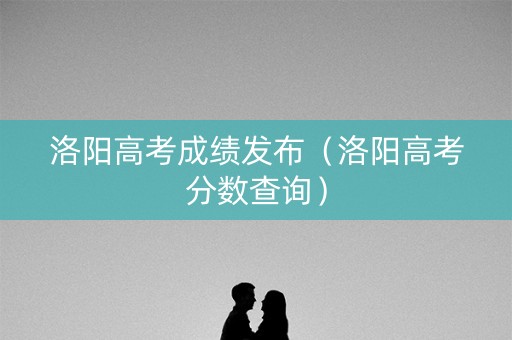洛阳高考成绩发布（洛阳高考分数查询）