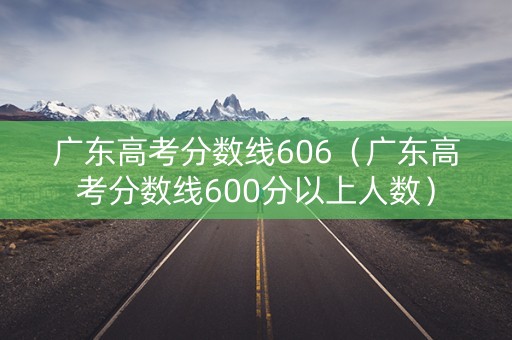 广东高考分数线606（广东高考分数线600分以上人数）