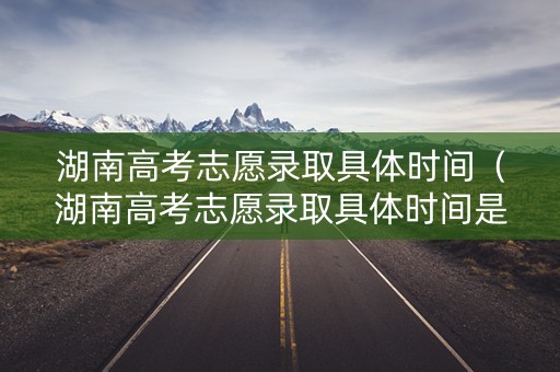 湖南高考志愿录取具体时间（湖南高考志愿录取具体时间是几号）