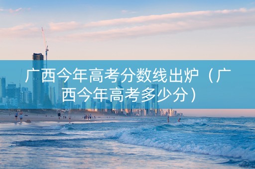 广西今年高考分数线出炉（广西今年高考多少分）