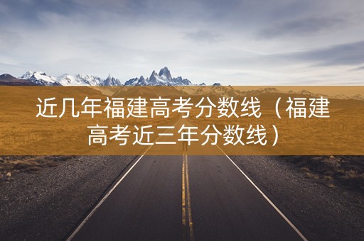 近几年福建高考分数线（福建高考近三年分数线）
