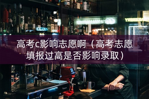 高考c影响志愿啊（高考志愿填报过高是否影响录取）