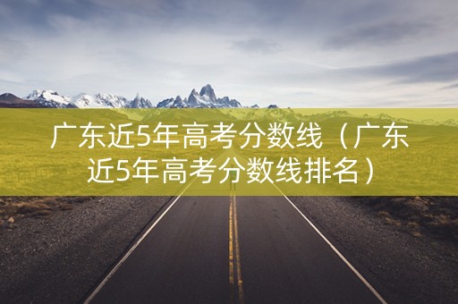 广东近5年高考分数线（广东近5年高考分数线排名）