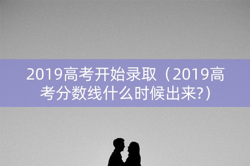 2019高考开始录取（2019高考分数线什么时候出来?）