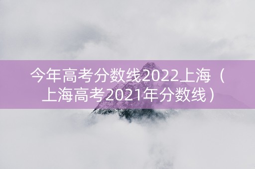 今年高考分数线2022上海（上海高考2021年分数线）