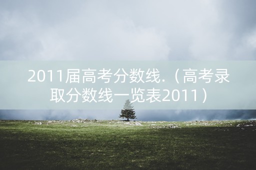 2011届高考分数线.（高考录取分数线一览表2011）