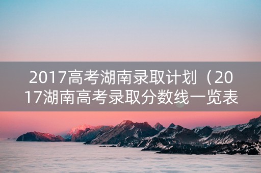 2017高考湖南录取计划（2017湖南高考录取分数线一览表）
