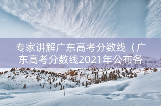 专家讲解广东高考分数线（广东高考分数线2021年公布各批次）