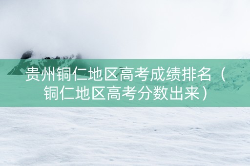 贵州铜仁地区高考成绩排名（铜仁地区高考分数出来）