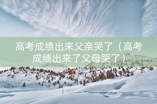 高考成绩出来父亲哭了（高考成绩出来了父母哭了）