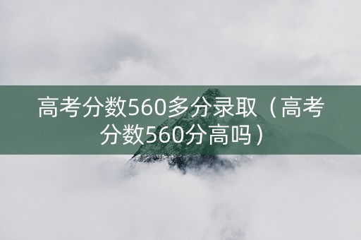 高考分数560多分录取（高考分数560分高吗）