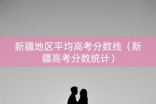 新疆地区平均高考分数线（新疆高考分数统计）