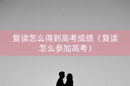 复读怎么得到高考成绩（复读怎么参加高考）