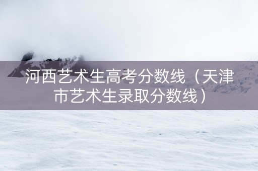 河西艺术生高考分数线（天津市艺术生录取分数线）