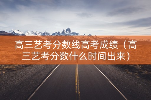 高三艺考分数线高考成绩（高三艺考分数什么时间出来）