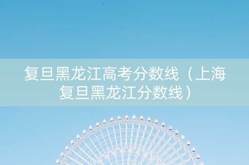 复旦黑龙江高考分数线（上海复旦黑龙江分数线）