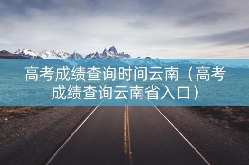 高考成绩查询时间云南（高考成绩查询云南省入口）